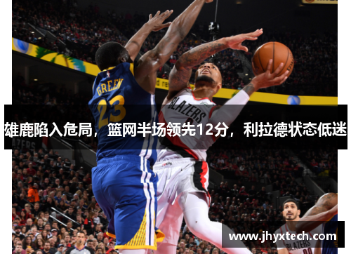 雄鹿陷入危局，篮网半场领先12分，利拉德状态低迷